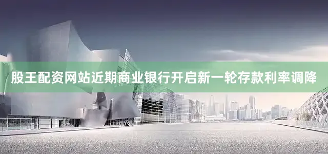 股王配资网站近期商业银行开启新一轮存款利率调降