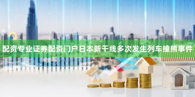 配资专业证券配资门户日本新干线多次发生列车撞熊事件
