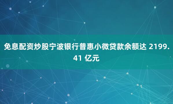 免息配资炒股宁波银行普惠小微贷款余额达 2199.41 亿元