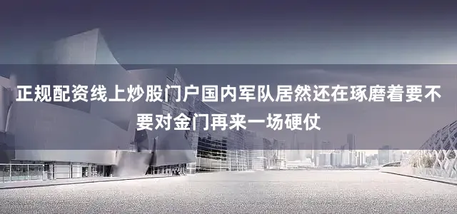 正规配资线上炒股门户国内军队居然还在琢磨着要不要对金门再来一场硬仗