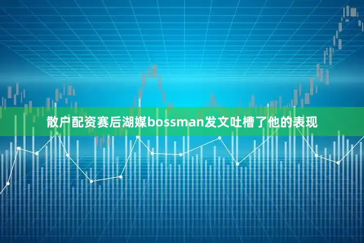 散户配资赛后湖媒bossman发文吐槽了他的表现
