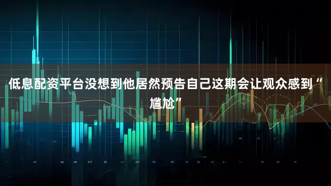 低息配资平台没想到他居然预告自己这期会让观众感到“尴尬”