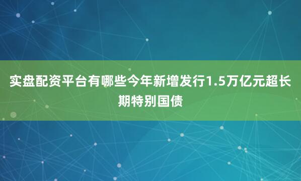 实盘配资平台有哪些今年新增发行1.5万亿元超长期特别国债