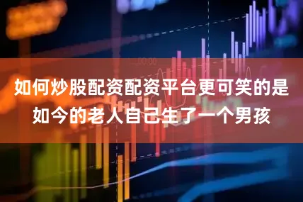 如何炒股配资配资平台更可笑的是如今的老人自己生了一个男孩