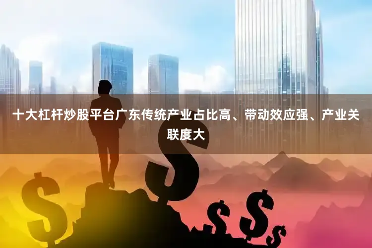 十大杠杆炒股平台广东传统产业占比高、带动效应强、产业关联度大