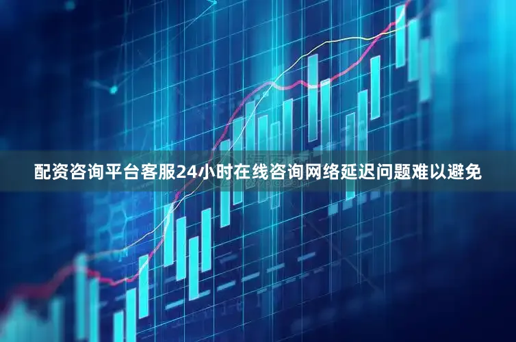 配资咨询平台客服24小时在线咨询网络延迟问题难以避免